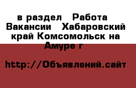 в раздел : Работа » Вакансии . Хабаровский край,Комсомольск-на-Амуре г.